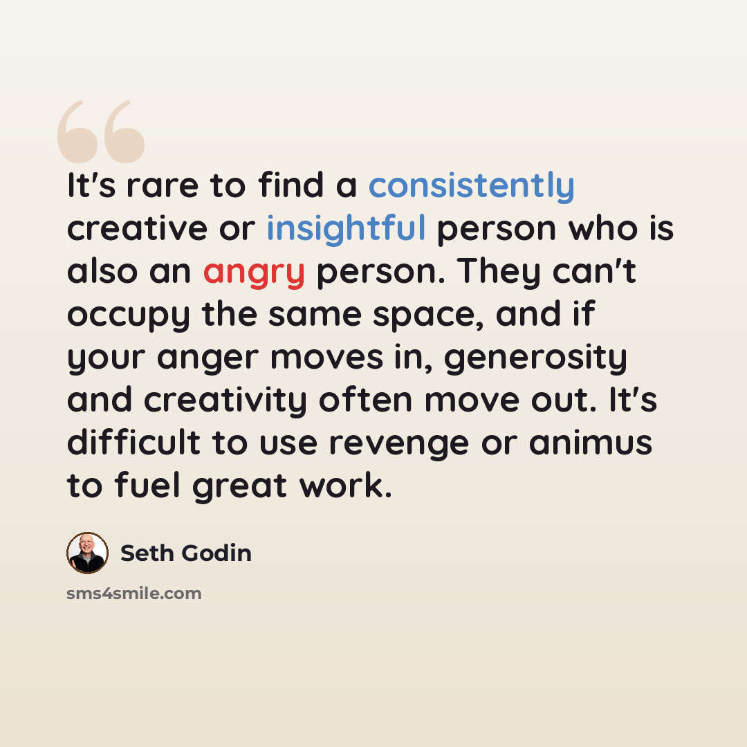 “It's rare to find a consistently creative or insightful person who is also an angry person. They can't occupy the same space, and if your anger moves in, generosity and creativity often move out. It's difficult to use revenge or animus to fuel great work.” quote by Seth Godin