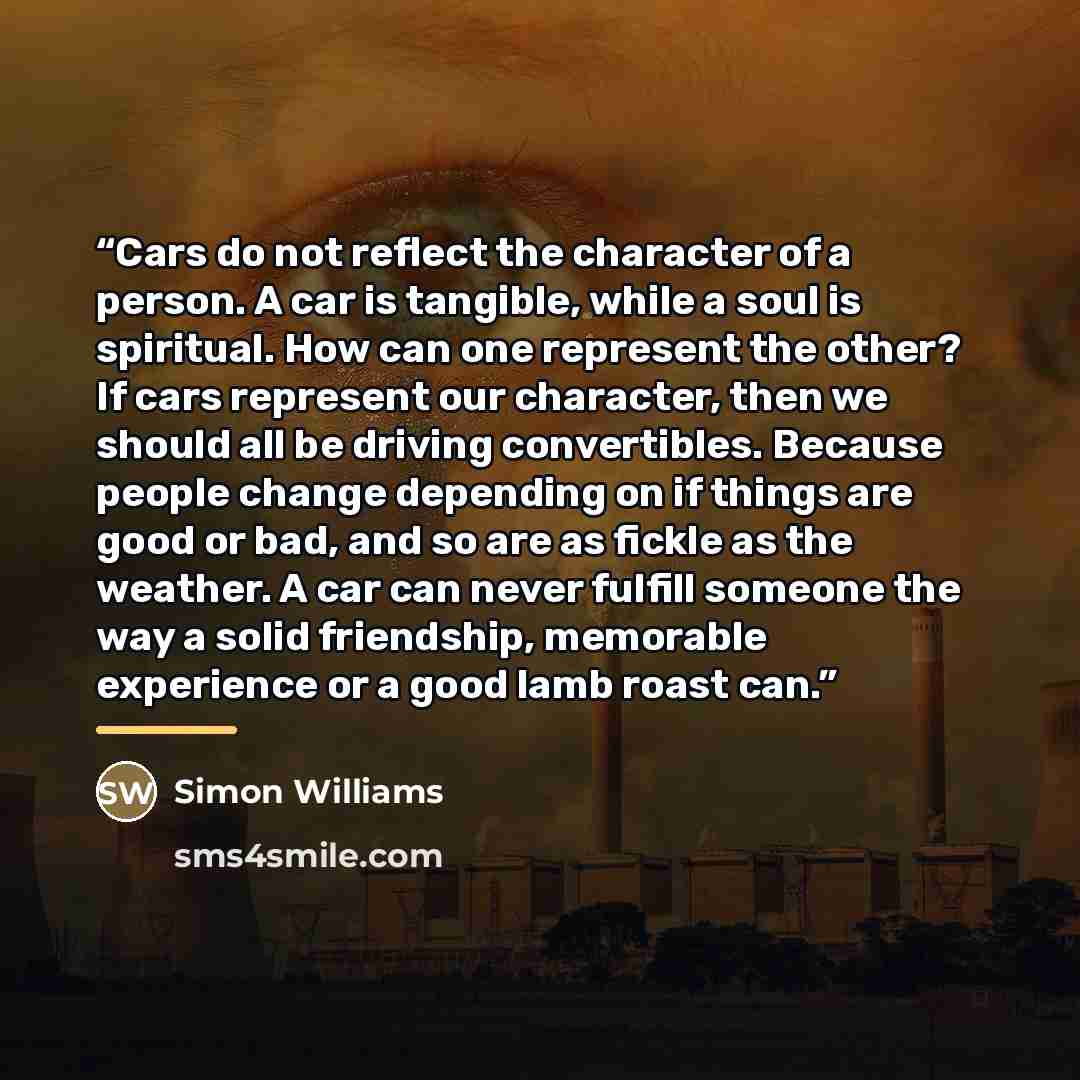 “Cars do not reflect the character of a person. A car is tangible, while a soul is spiritual. How can one represent the other? If cars represent our character, then we should all be driving convertibles. Because people change depending on if things are good or bad, and so are as fickle as the…” quote by Simon Williams