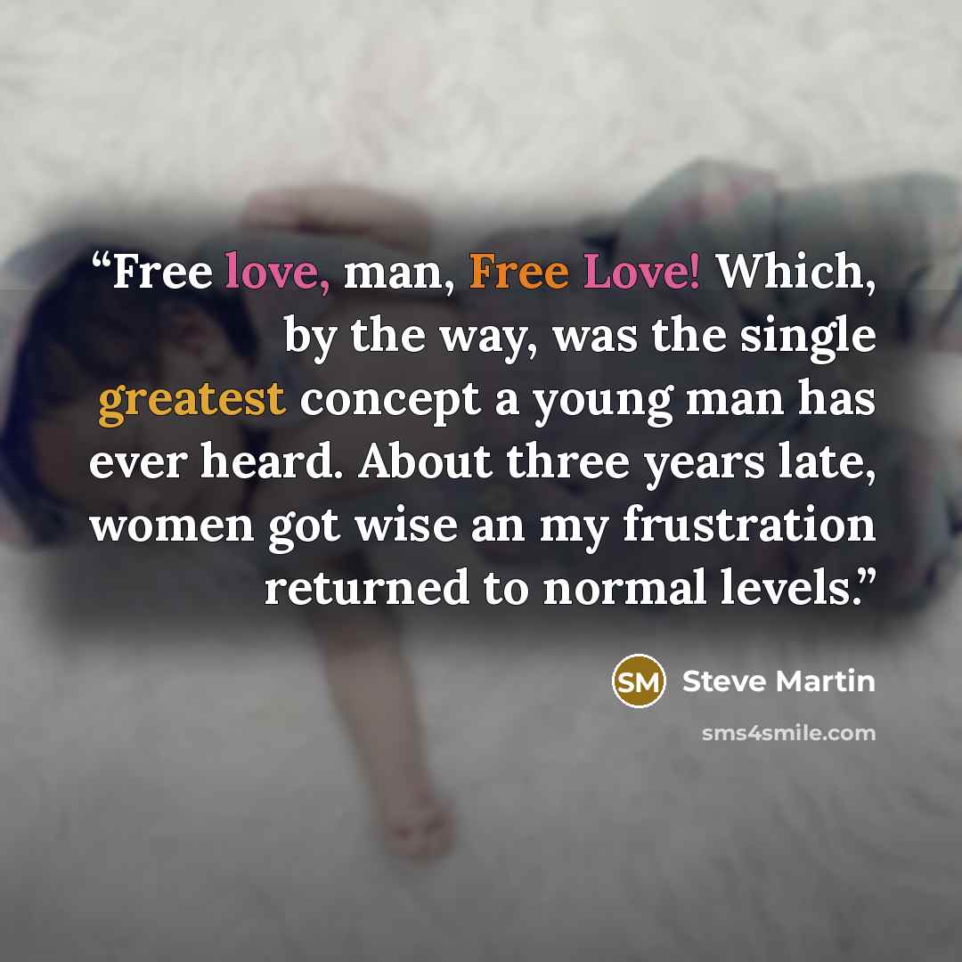“Free love, man, Free Love! Which, by the way, was the single greatest concept a young man has ever heard. About three years late, women got wise an my frustration returned to normal levels.” quote by Steve Martin