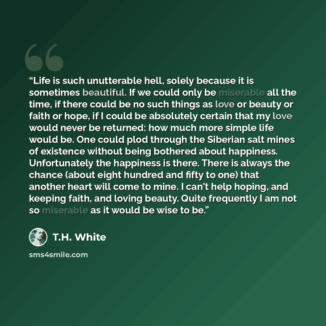 “Life is such unutterable hell, solely because it is sometimes beautiful. If we could only be miserable all the time, if there could be no such things as love or beauty or faith or hope, if I could be absolutely certain that my love would never be returned: how much more simple life would be. One…” quote by T.H. White