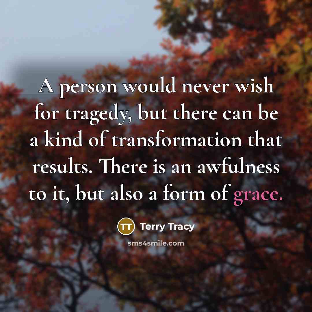 “A person would never wish for tragedy, but there can be a kind of transformation that results. There is an awfulness to it, but also a form of grace.” quote by Terry Tracy