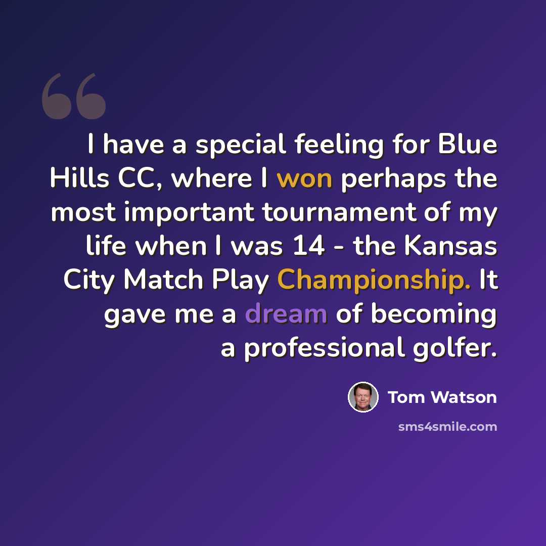 “I have a special feeling for Blue Hills CC, where I won perhaps the most important tournament of my life when I was 14 - the Kansas City Match Play Championship. It gave me a dream of becoming a professional golfer.” quote by Tom Watson