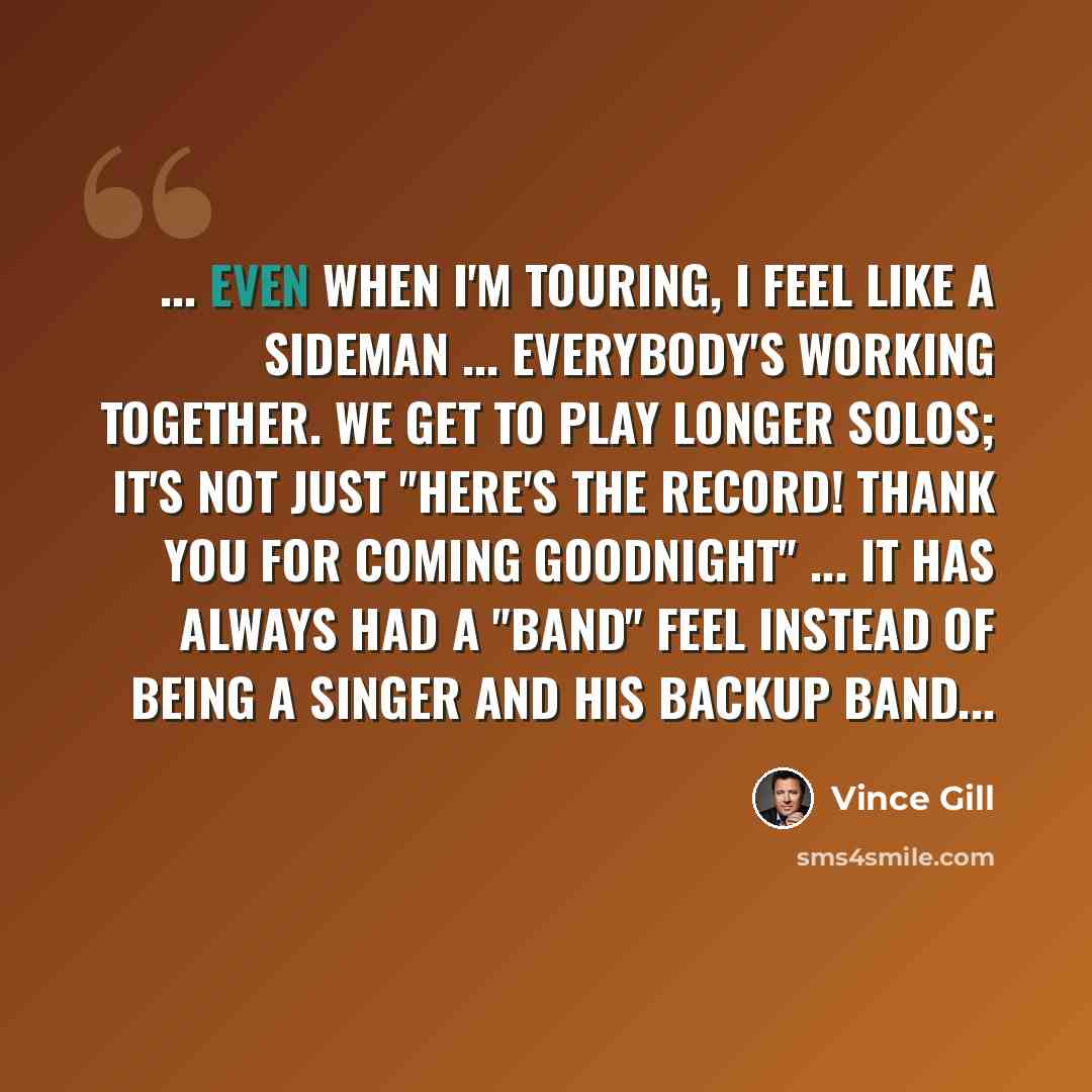 “... even when I'm touring, I feel like a sideman ... everybody's working together. We get to play longer solos; it's not just "Here's the record! Thank you for coming Goodnight" ... it has always had a "band" feel instead of being a singer and his backup band...” quote by Vince Gill
