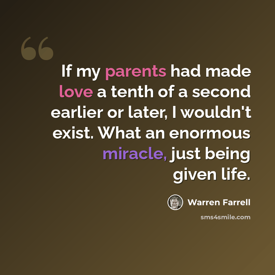 “If my parents had made love a tenth of a second earlier or later, I wouldn't exist. What an enormous miracle, just being given life.” quote by Warren Farrell