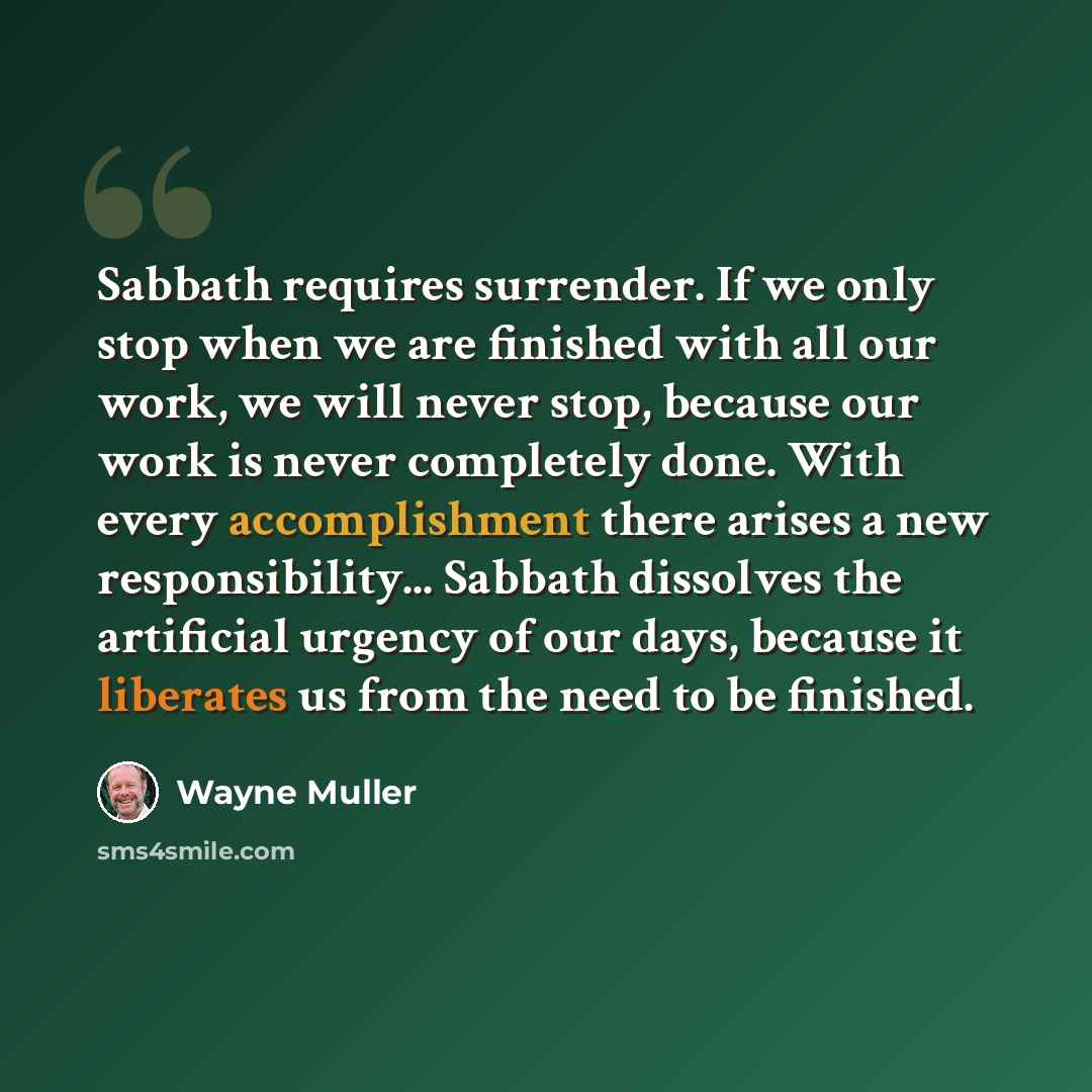 “Sabbath requires surrender. If we only stop when we are finished with all our work, we will never stop, because our work is never completely done. With every accomplishment there arises a new responsibility... Sabbath dissolves the artificial urgency of our days, because it liberates us from the…” quote by Wayne Muller