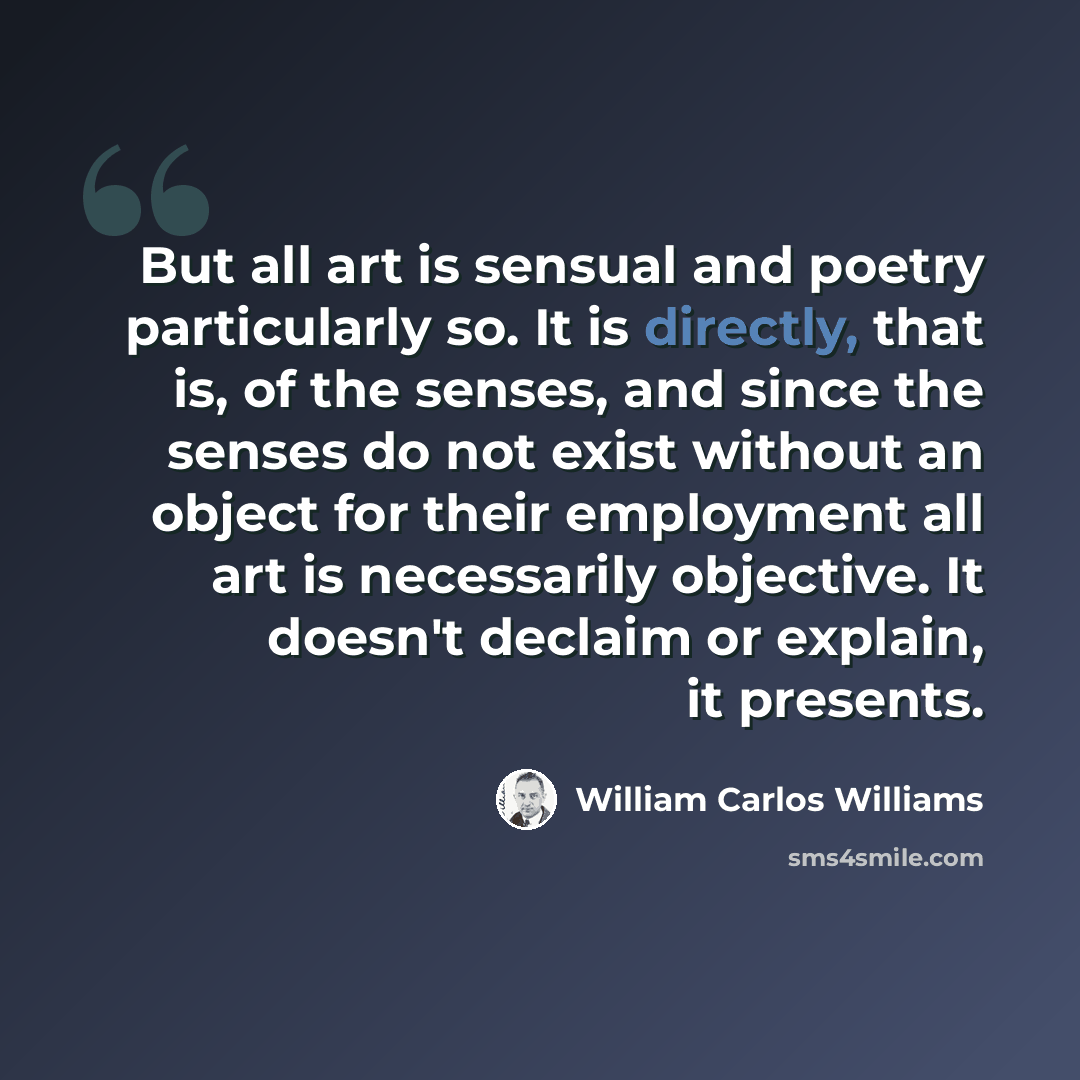 “But all art is sensual and poetry particularly so. It is directly, that is, of the senses, and since the senses do not exist without an object for their employment all art is necessarily objective. It doesn't declaim or explain, it presents.” quote by William Carlos Williams