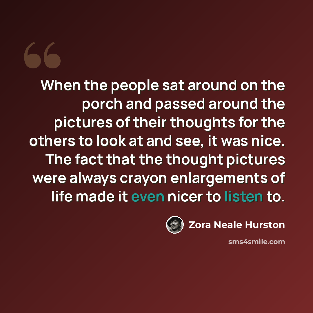 “When the people sat around on the porch and passed around the pictures of their thoughts for the others to look at and see, it was nice. The fact that the thought pictures were always crayon enlargements of life made it even nicer to listen to.” quote by Zora Neale Hurston
