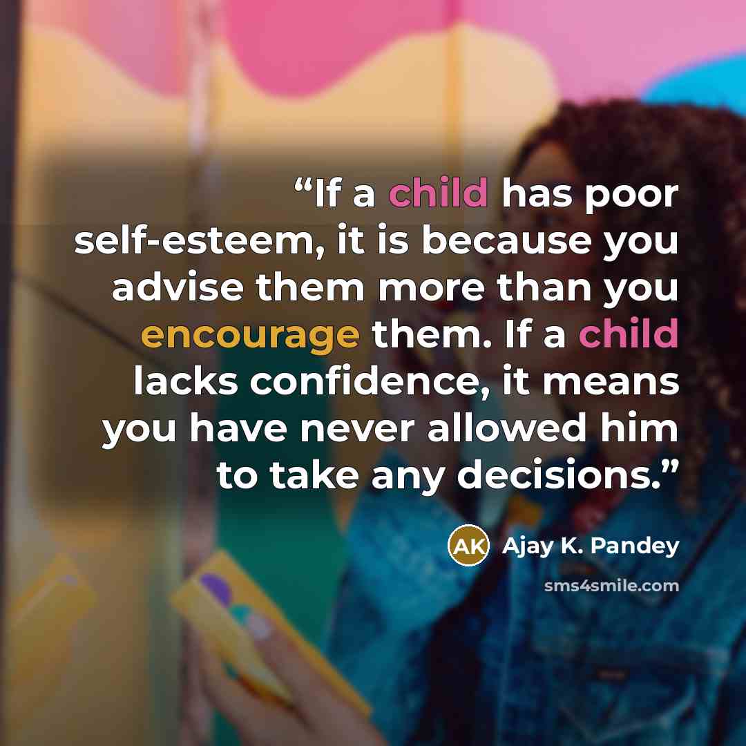 “If a child has poor self-esteem, it is because you advise them more than you encourage them. If a child lacks confidence, it means you have never allowed him to take any decisions.” quote by Ajay K. Pandey