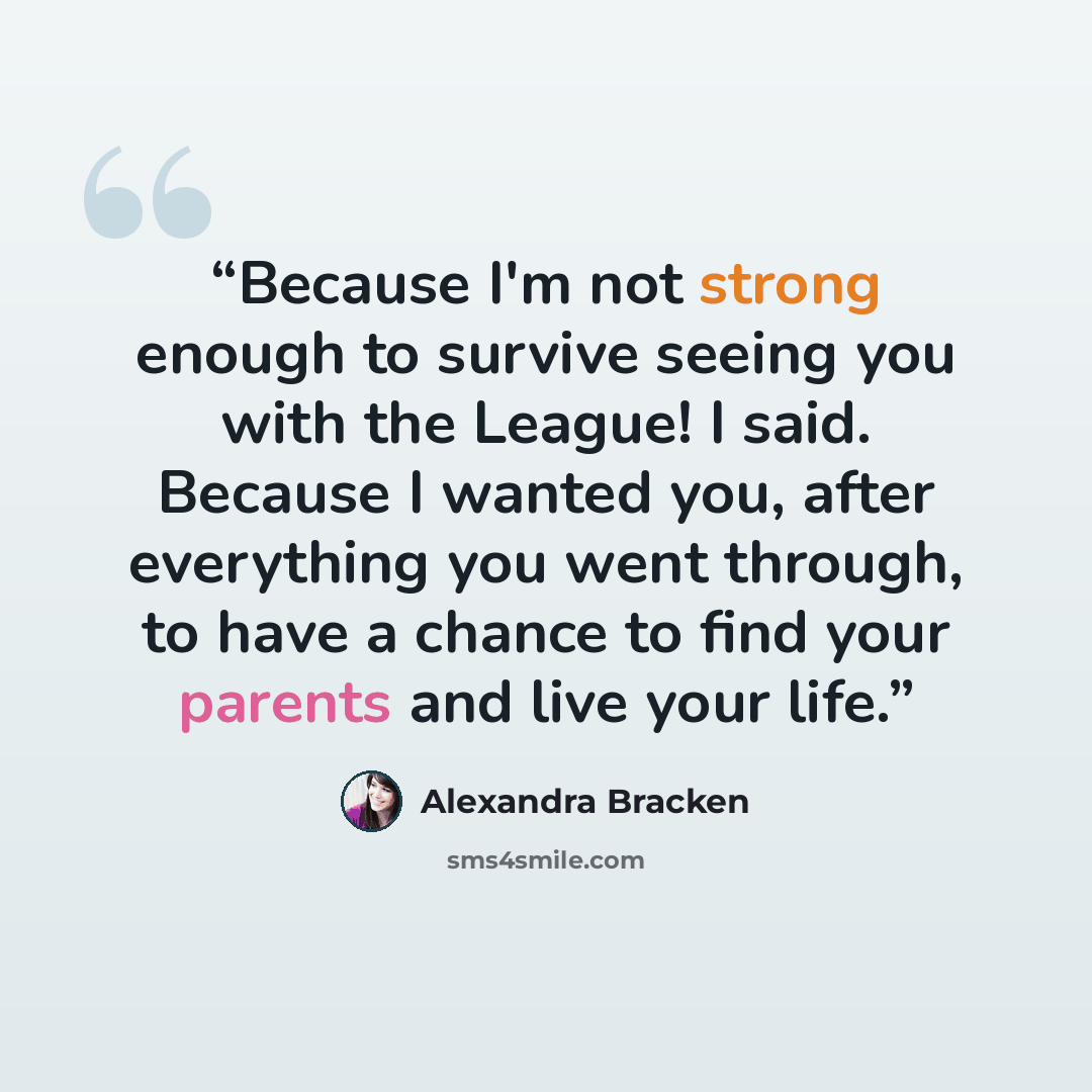 “Because I'm not strong enough to survive seeing you with the League! I said. Because I wanted you, after everything you went through, to have a chance to find your parents and live your life.” quote by Alexandra Bracken