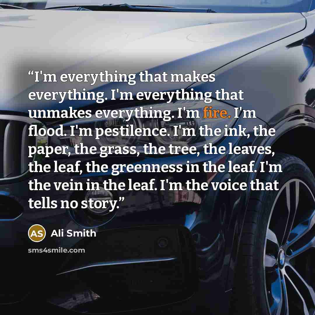 “I'm everything that makes everything. I'm everything that unmakes everything. I'm fire. I'm flood. I'm pestilence. I'm the ink, the paper, the grass, the tree, the leaves, the leaf, the greenness in the leaf. I'm the vein in the leaf. I'm the voice that tells no story.” quote by Ali Smith