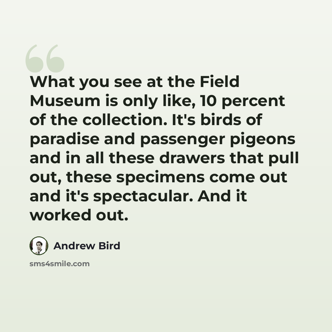 “What you see at the Field Museum is only like, 10 percent of the collection. It's birds of paradise and passenger pigeons and in all these drawers that pull out, these specimens come out and it's spectacular. And it worked out.” quote by Andrew Bird