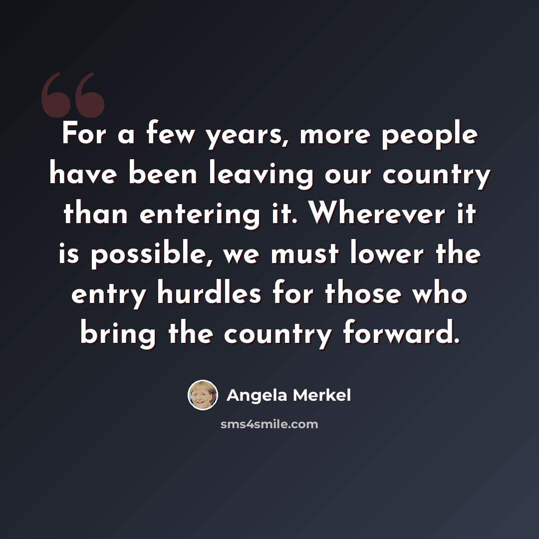 “For a few years, more people have been leaving our country than entering it. Wherever it is possible, we must lower the entry hurdles for those who bring the country forward.” quote by Angela Merkel