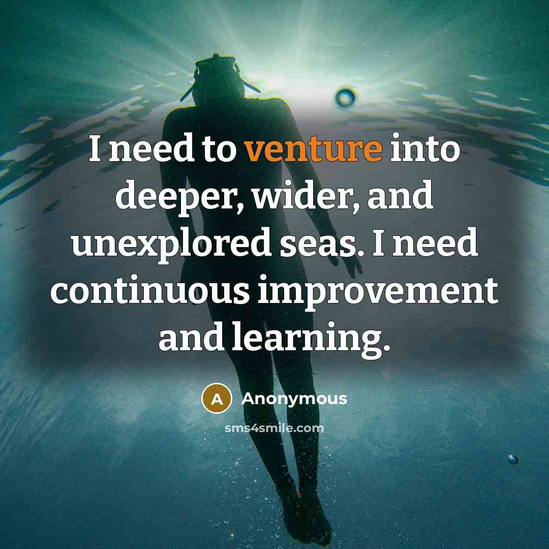 “I need to venture into deeper, wider, and unexplored seas. I need continuous improvement and learning.” quote by Anonymous