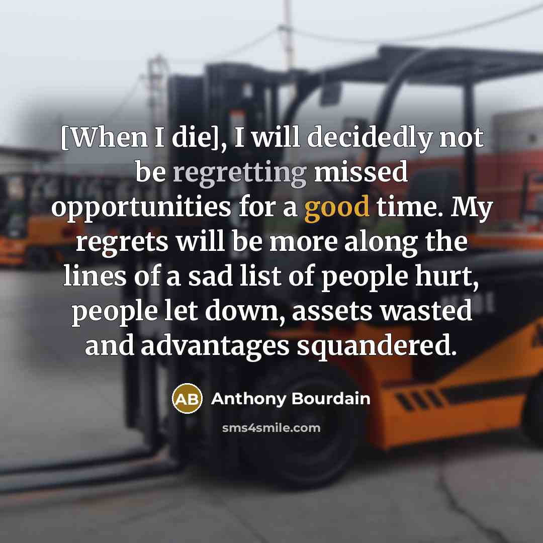 “[When I die], I will decidedly not be regretting missed opportunities for a good time. My regrets will be more along the lines of a sad list of people hurt, people let down, assets wasted and advantages squandered.” quote by Anthony Bourdain