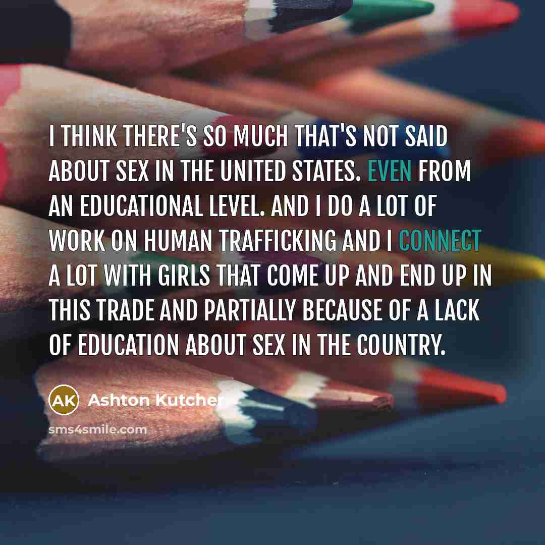 “I think there's so much that's not said about sex in the United States. Even from an educational level. And I do a lot of work on human trafficking and I connect a lot with girls that come up and end up in this trade and partially because of a lack of education about sex in the country.” quote by Ashton Kutcher