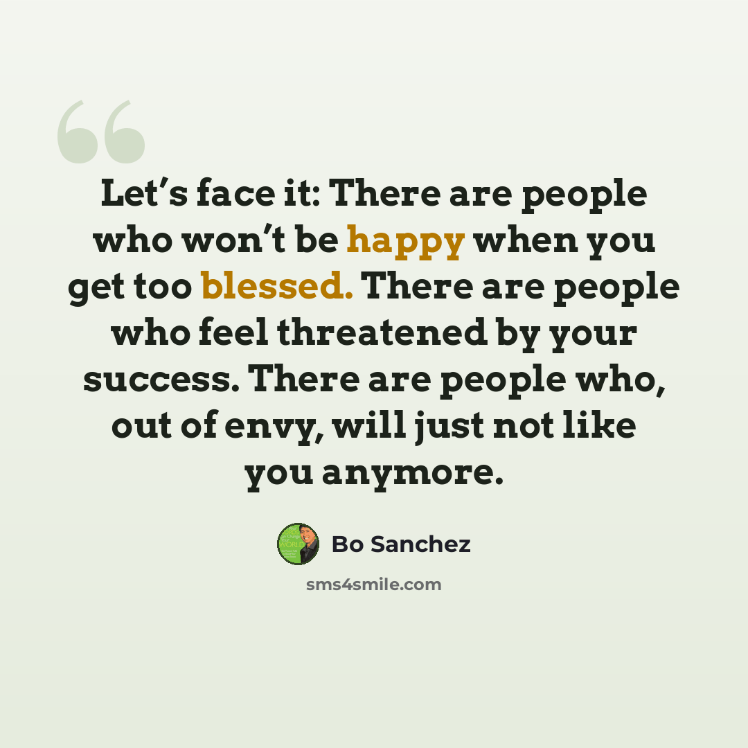 “Let’s face it: There are people who won’t be happy when you get too blessed. There are people who feel threatened by your success. There are people who, out of envy, will just not like you anymore.” quote by Bo Sanchez