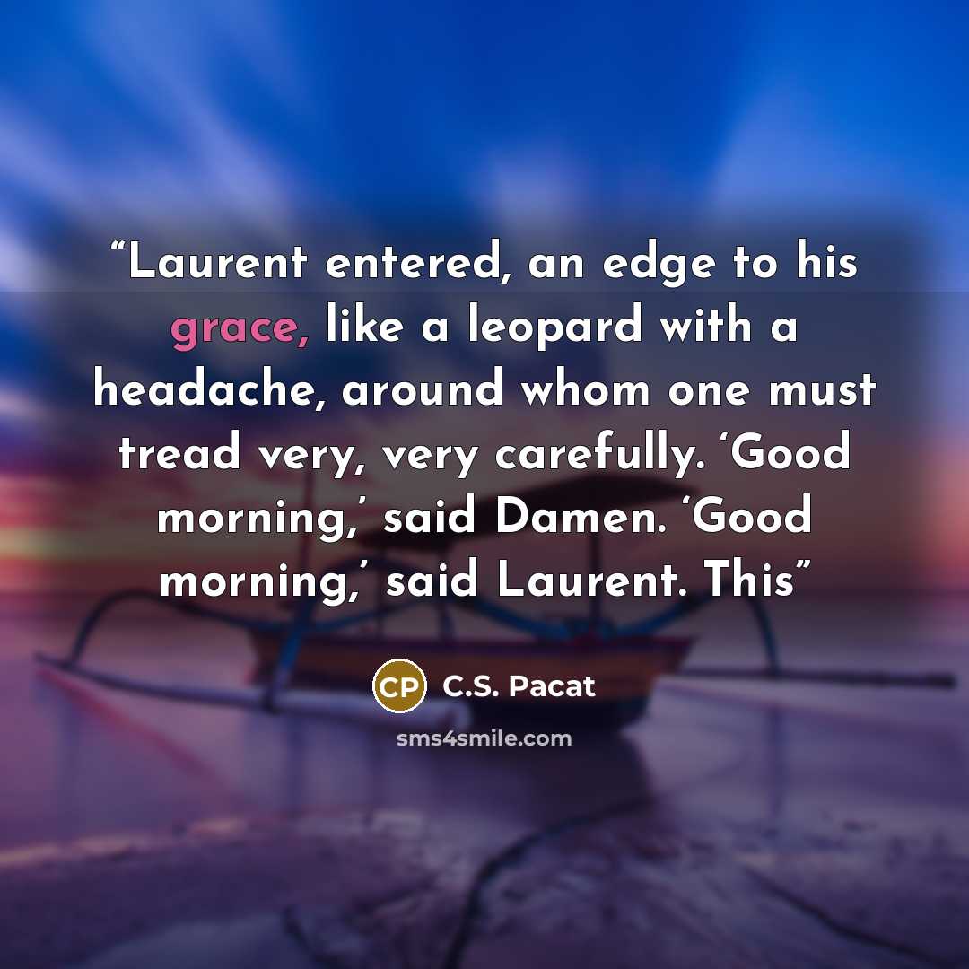 “Laurent entered, an edge to his grace, like a leopard with a headache, around whom one must tread very, very carefully. ‘Good morning,’ said Damen. ‘Good morning,’ said Laurent. This” quote by C.S. Pacat