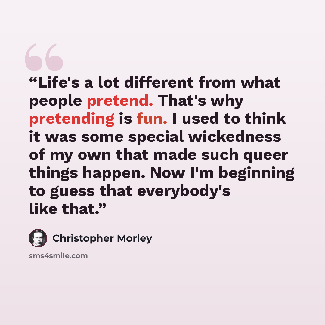 “Life's a lot different from what people pretend. That's why pretending is fun. I used to think it was some special wickedness of my own that made such queer things happen. Now I'm beginning to guess that everybody's like that.” quote by Christopher Morley