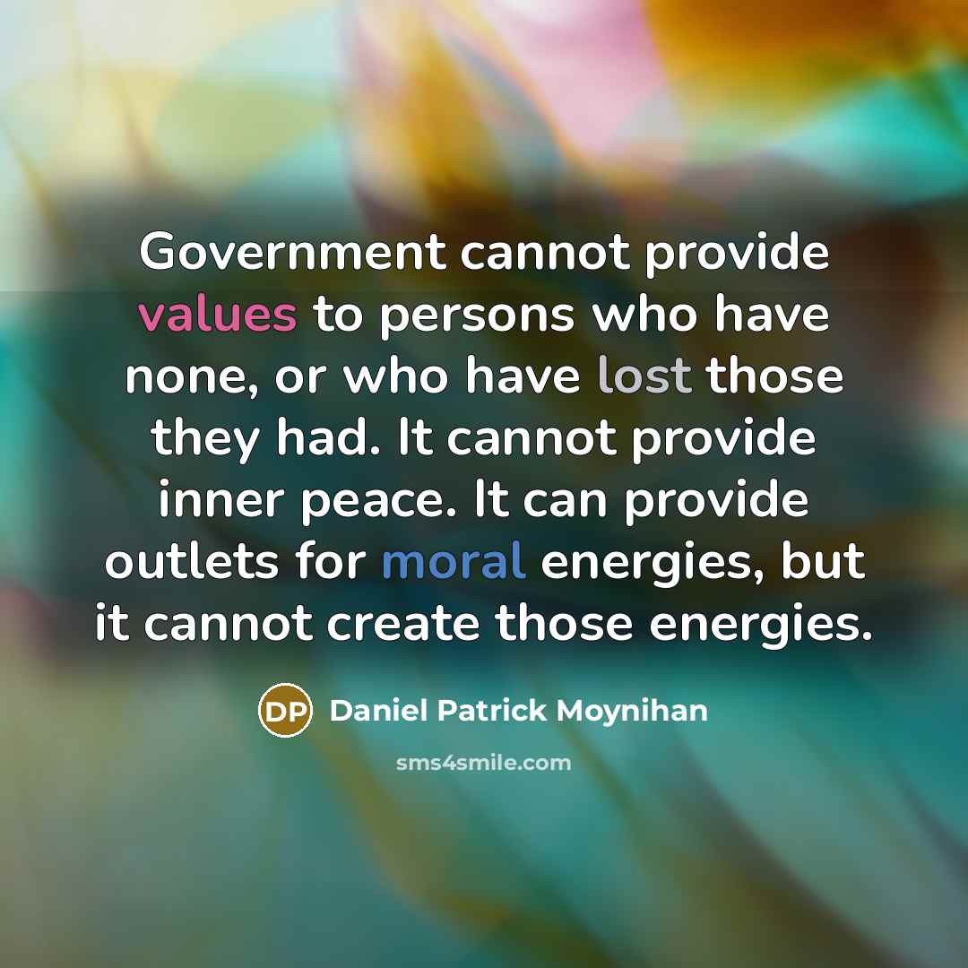 “Government cannot provide values to persons who have none, or who have lost those they had. It cannot provide inner peace. It can provide outlets for moral energies, but it cannot create those energies.” quote by Daniel Patrick Moynihan