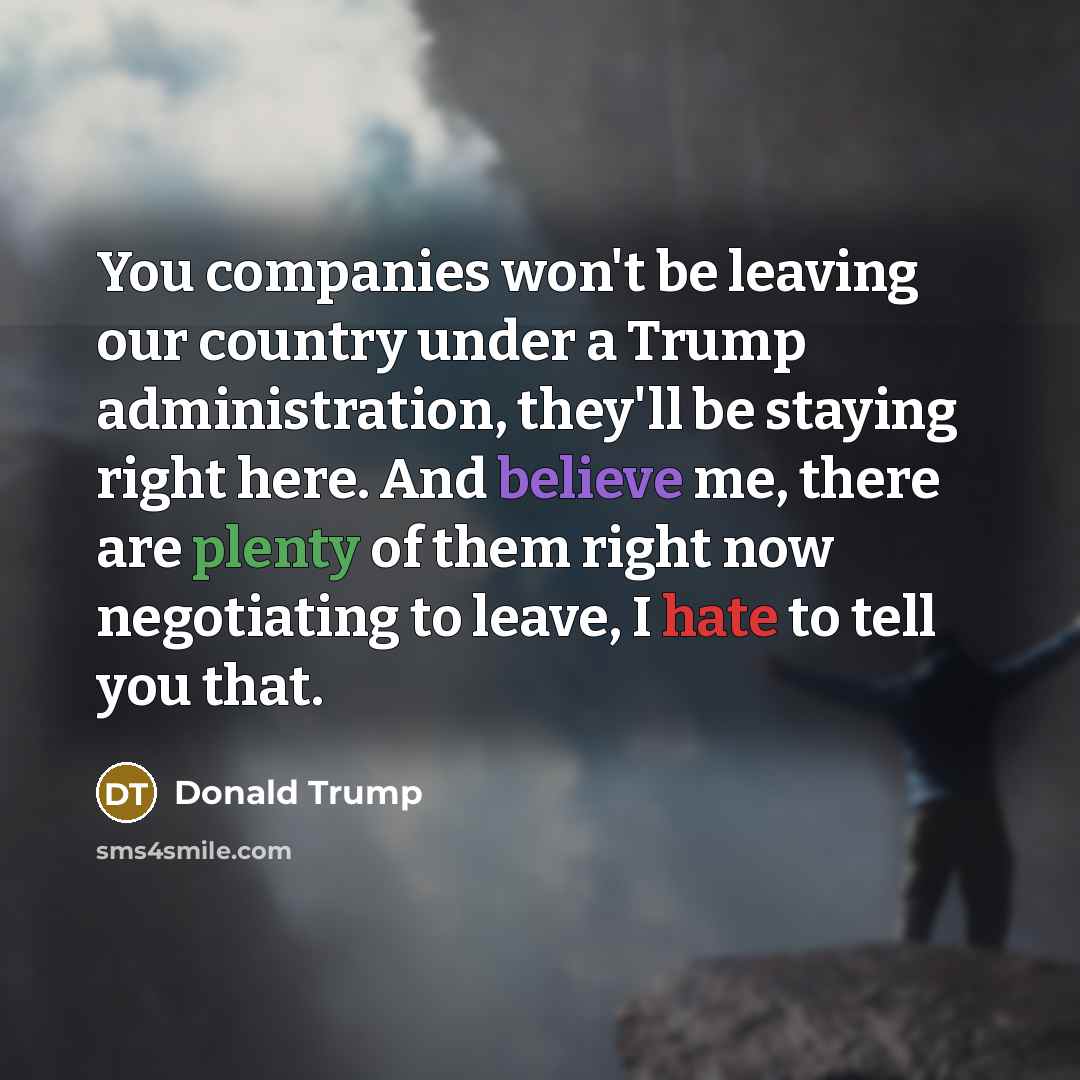 “You companies won't be leaving our country under a Trump administration, they'll be staying right here. And believe me, there are plenty of them right now negotiating to leave, I hate to tell you that.” quote by Donald Trump