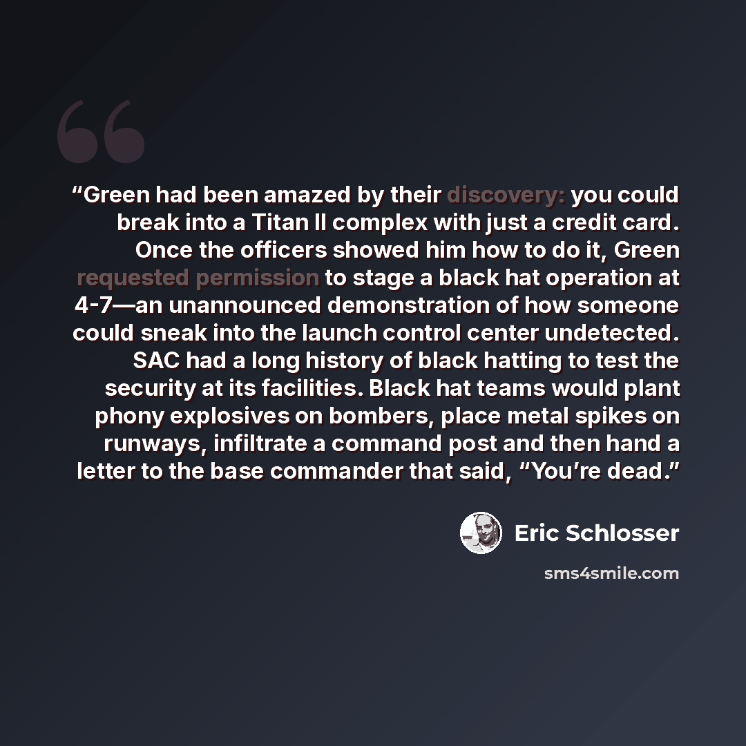 “Green had been amazed by their discovery: you could break into a Titan II complex with just a credit card. Once the officers showed him how to do it, Green requested permission to stage a black hat operation at 4-7—an unannounced demonstration of how someone could sneak into the launch control…” quote by Eric Schlosser