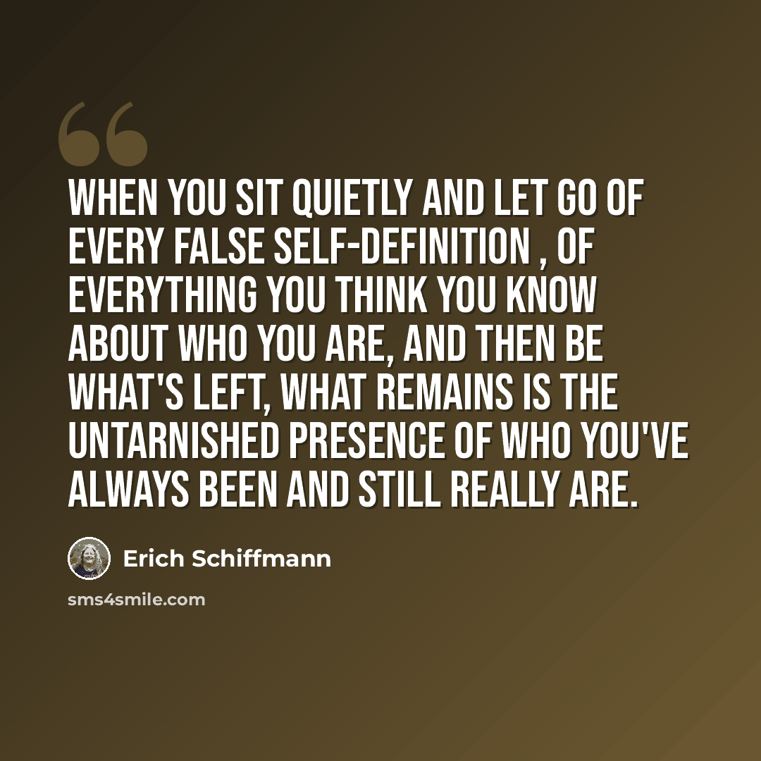 “When you sit quietly and let go of every false self-definition , of everything you think you know about who you are, and then be what's left, what remains is the untarnished presence of who you've always been and still really are.” quote by Erich Schiffmann