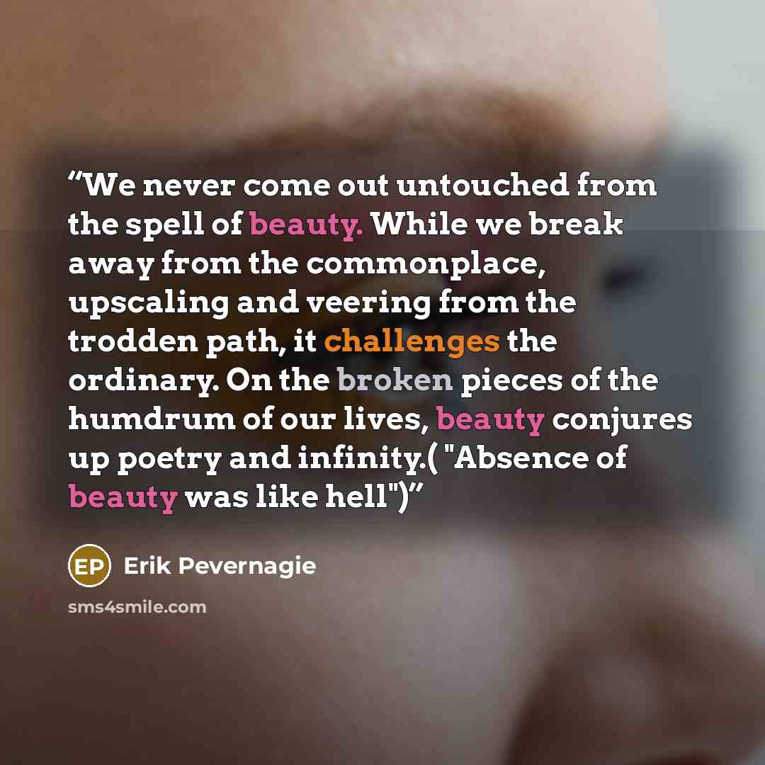 “We never come out untouched from the spell of beauty. While we break away from the commonplace, upscaling and veering from the trodden path, it challenges the ordinary. On the broken pieces of the humdrum of our lives, beauty conjures up poetry and infinity.( "Absence of beauty was like hell")” quote by Erik Pevernagie