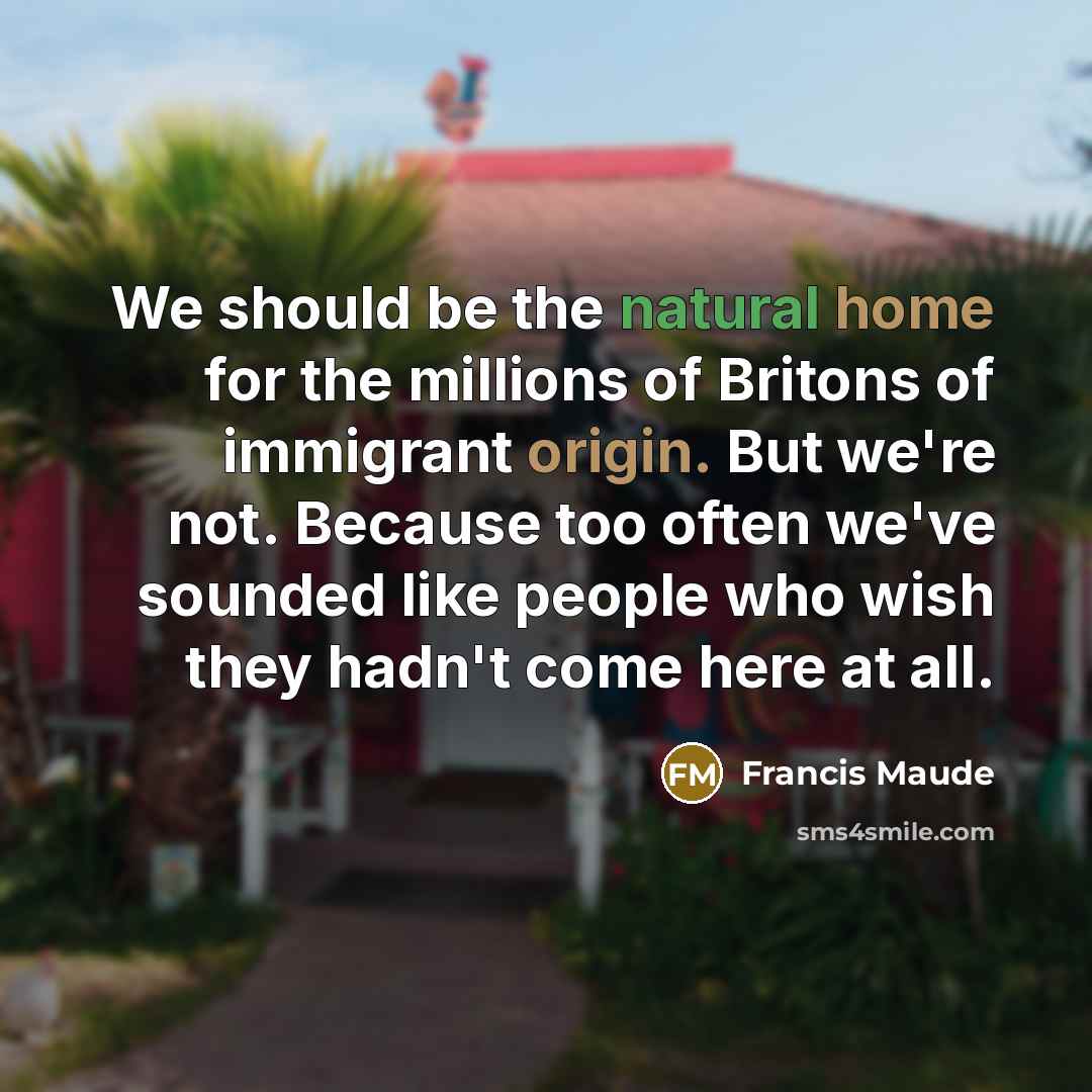 “We should be the natural home for the millions of Britons of immigrant origin. But we're not. Because too often we've sounded like people who wish they hadn't come here at all.” quote by Francis Maude