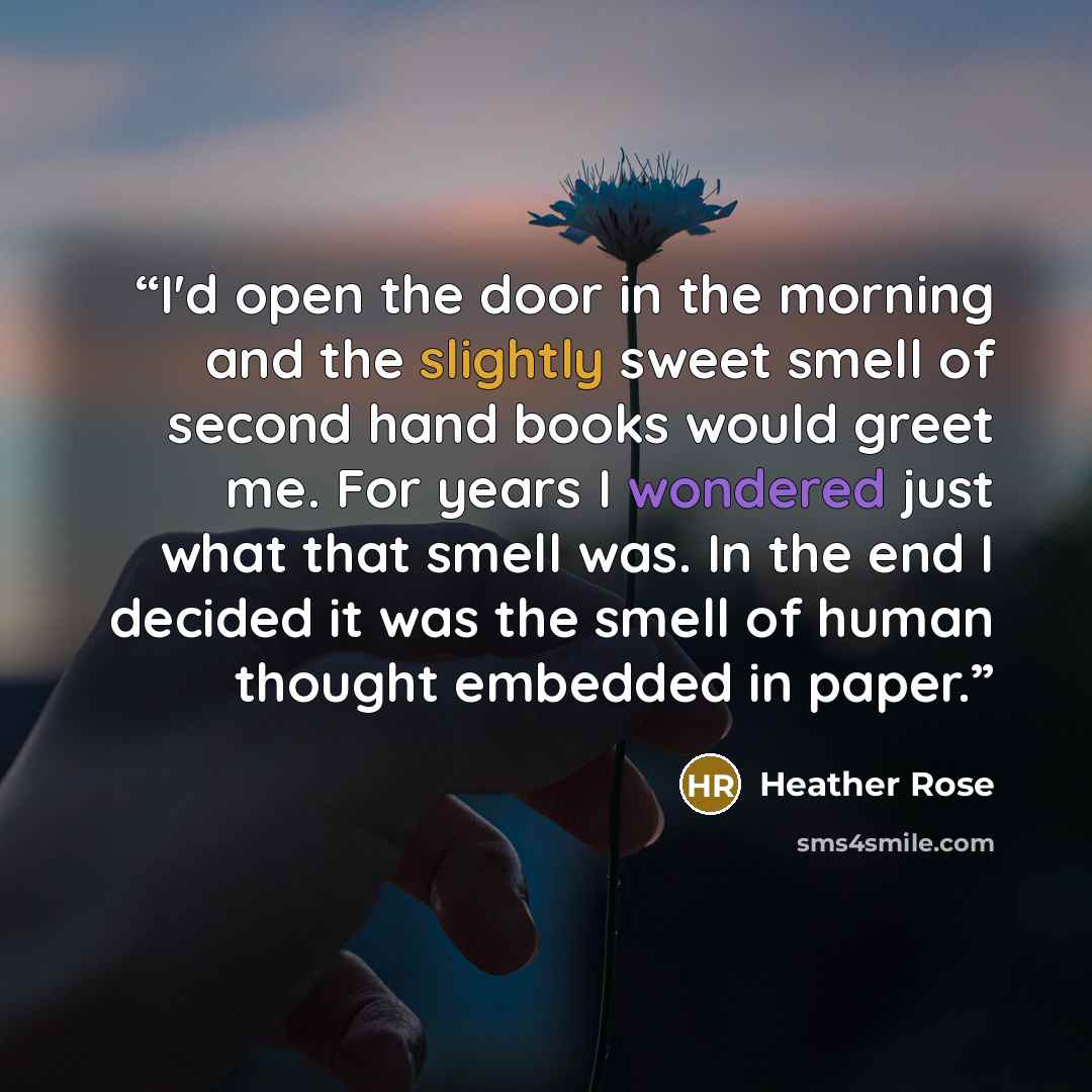 “I'd open the door in the morning and the slightly sweet smell of second hand books would greet me. For years I wondered just what that smell was. In the end I decided it was the smell of human thought embedded in paper.” quote by Heather Rose