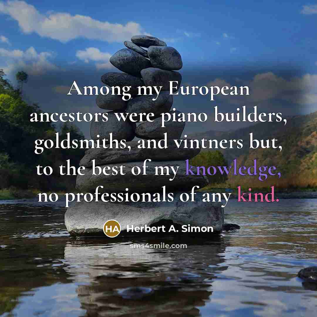 “Among my European ancestors were piano builders, goldsmiths, and vintners but, to the best of my knowledge, no professionals of any kind.” quote by Herbert A. Simon