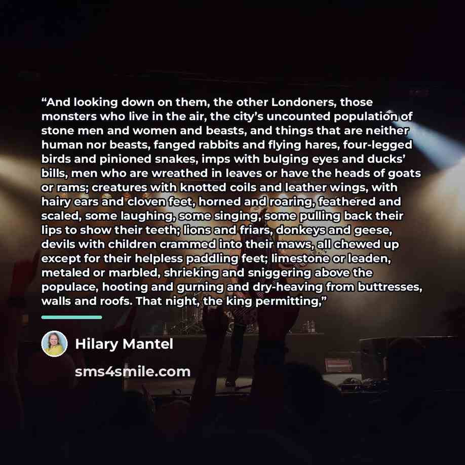 “And looking down on them, the other Londoners, those monsters who live in the air, the city’s uncounted population of stone men and women and beasts, and things that are neither human nor beasts, fanged rabbits and flying hares, four-legged birds and pinioned snakes, imps with bulging eyes and…” quote by Hilary Mantel