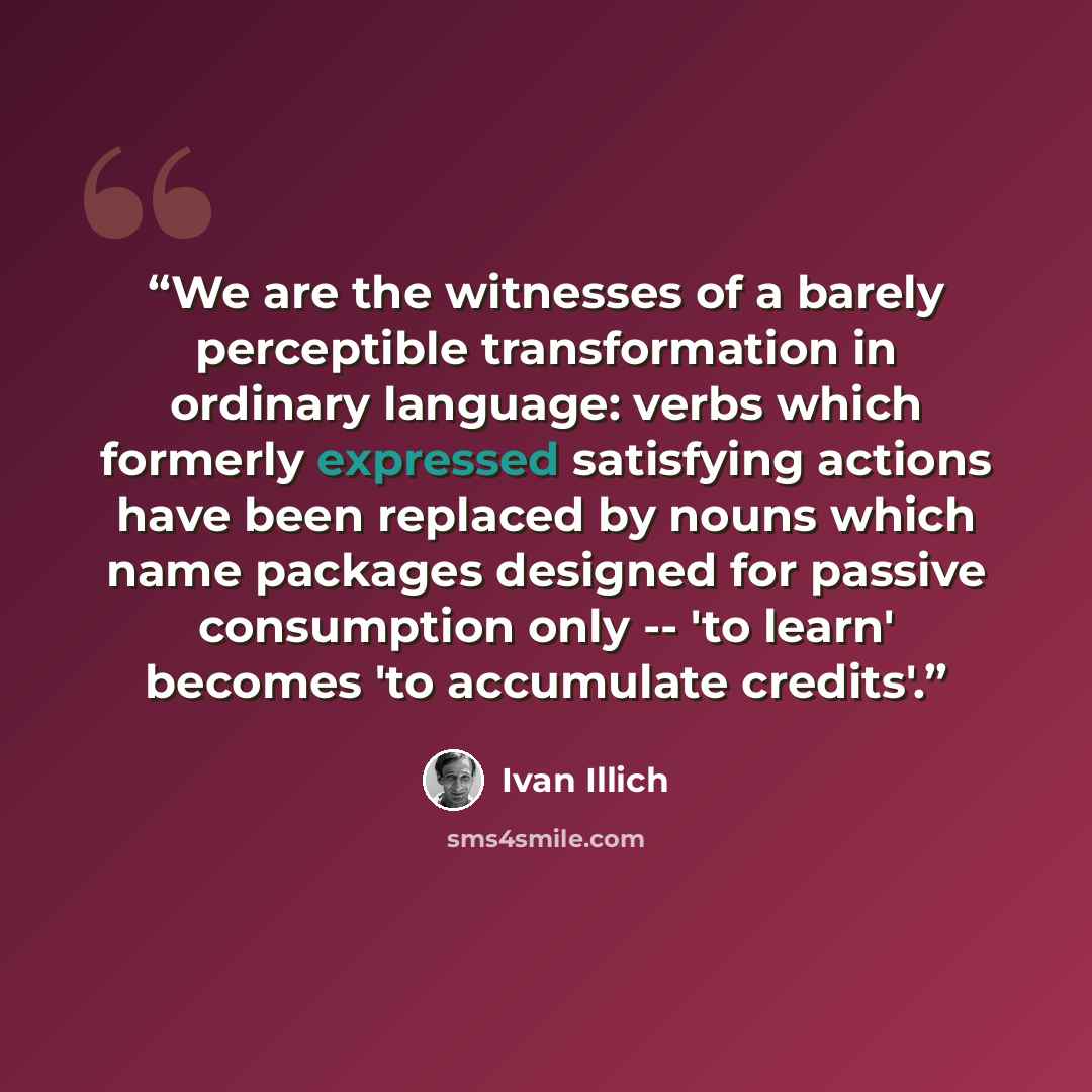 “We are the witnesses of a barely perceptible transformation in ordinary language: verbs which formerly expressed satisfying actions have been replaced by nouns which name packages designed for passive consumption only -- 'to learn' becomes 'to accumulate credits'.” quote by Ivan Illich