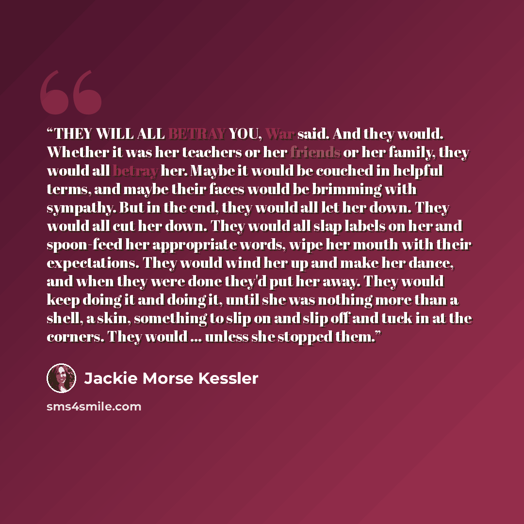 “THEY WILL ALL BETRAY YOU, War said. And they would. Whether it was her teachers or her friends or her family, they would all betray her. Maybe it would be couched in helpful terms, and maybe their faces would be brimming with sympathy. But in the end, they would all let her down. They would all…” quote by Jackie Morse Kessler