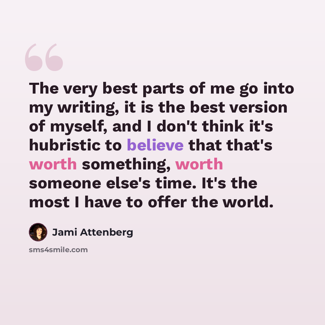 “The very best parts of me go into my writing, it is the best version of myself, and I don't think it's hubristic to believe that that's worth something, worth someone else's time. It's the most I have to offer the world.” quote by Jami Attenberg