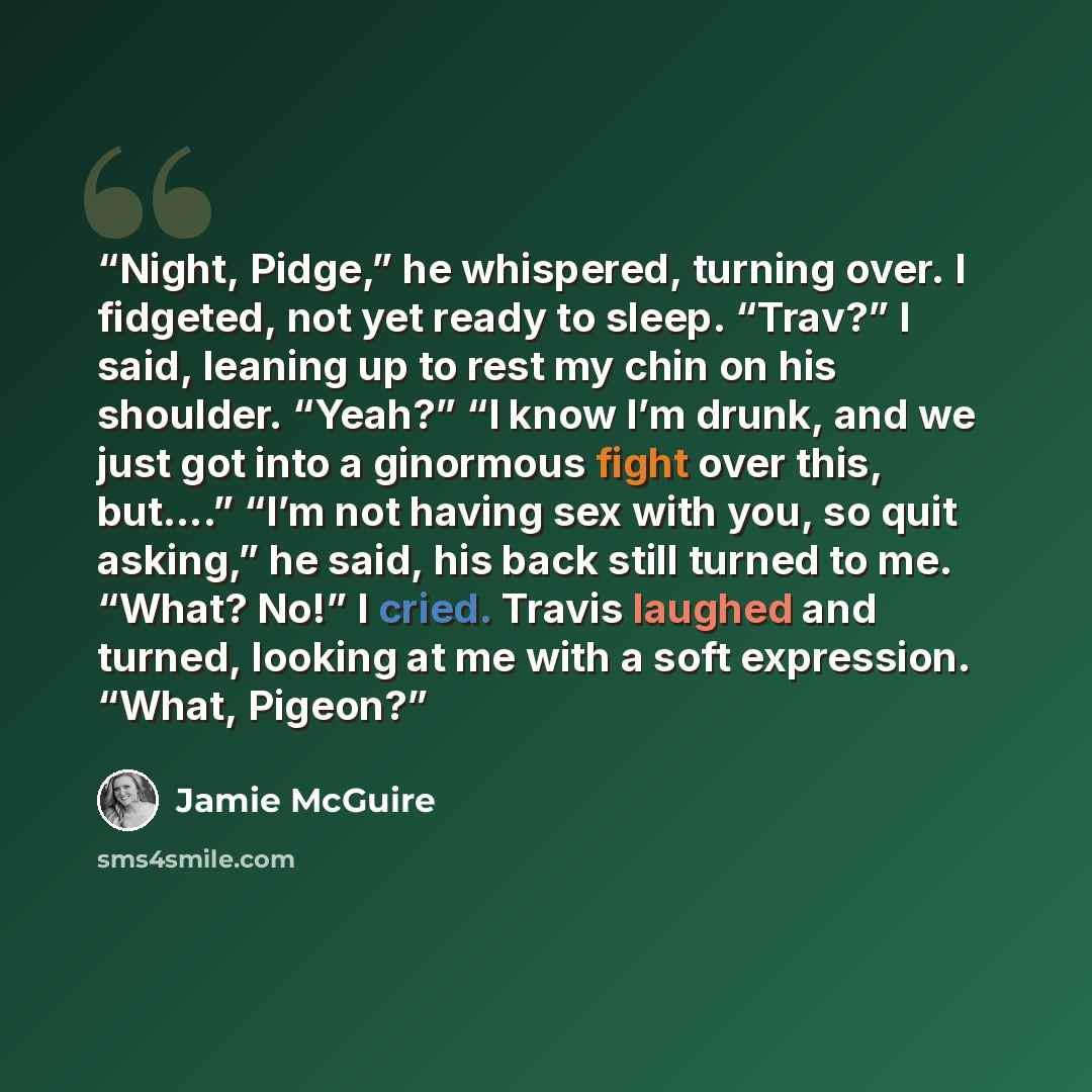 “Night, Pidge,” he whispered, turning over. I fidgeted, not yet ready to sleep. “Trav?” I said, leaning up to rest my chin on his shoulder. “Yeah?” “I know I’m drunk, and we just got into a ginormous fight over this, but….” “I’m not having sex with you, so quit asking,” he said, his back still…” quote by Jamie McGuire
