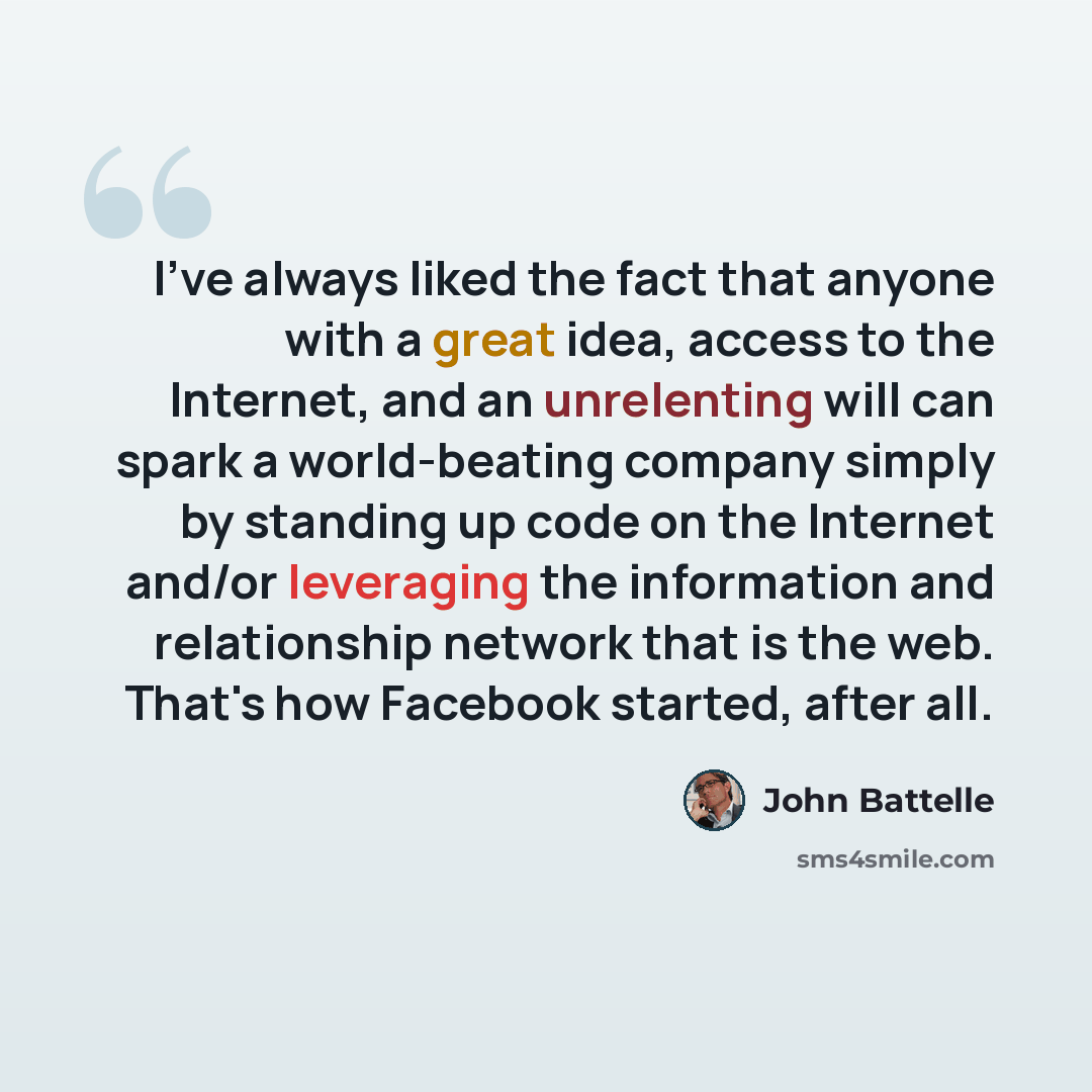 “I've always liked the fact that anyone with a great idea, access to the Internet, and an unrelenting will can spark a world-beating company simply by standing up code on the Internet and/or leveraging the information and relationship network that is the web. That's how Facebook started, after all.” quote by John Battelle