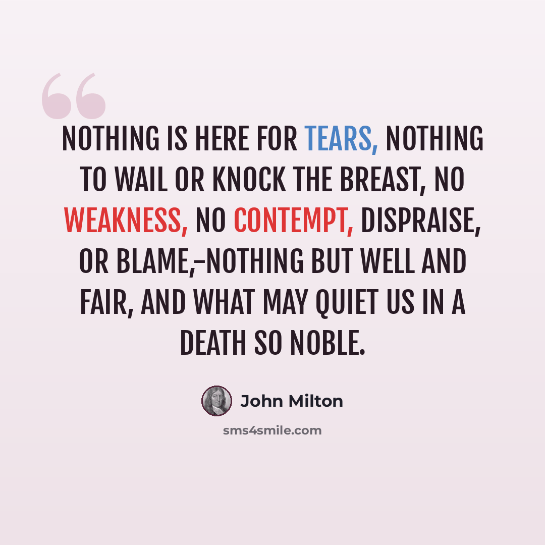 “Nothing is here for tears, nothing to wail Or knock the breast, no weakness, no contempt, Dispraise, or blame,-nothing but well and fair, And what may quiet us in a death so noble.” quote by John Milton