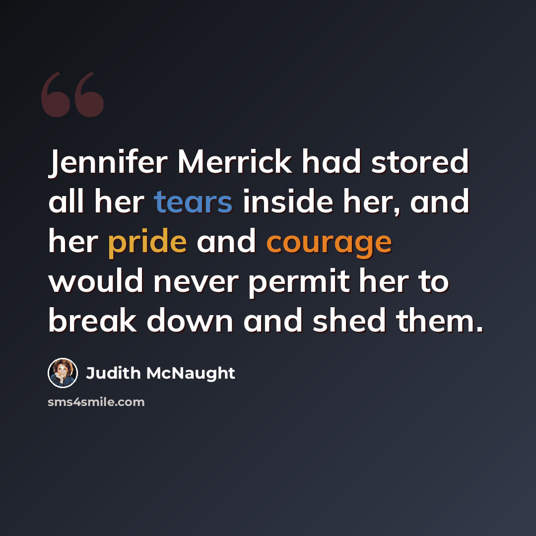 “Jennifer Merrick had stored all her tears inside her, and her pride and courage would never permit her to break down and shed them.” quote by Judith McNaught