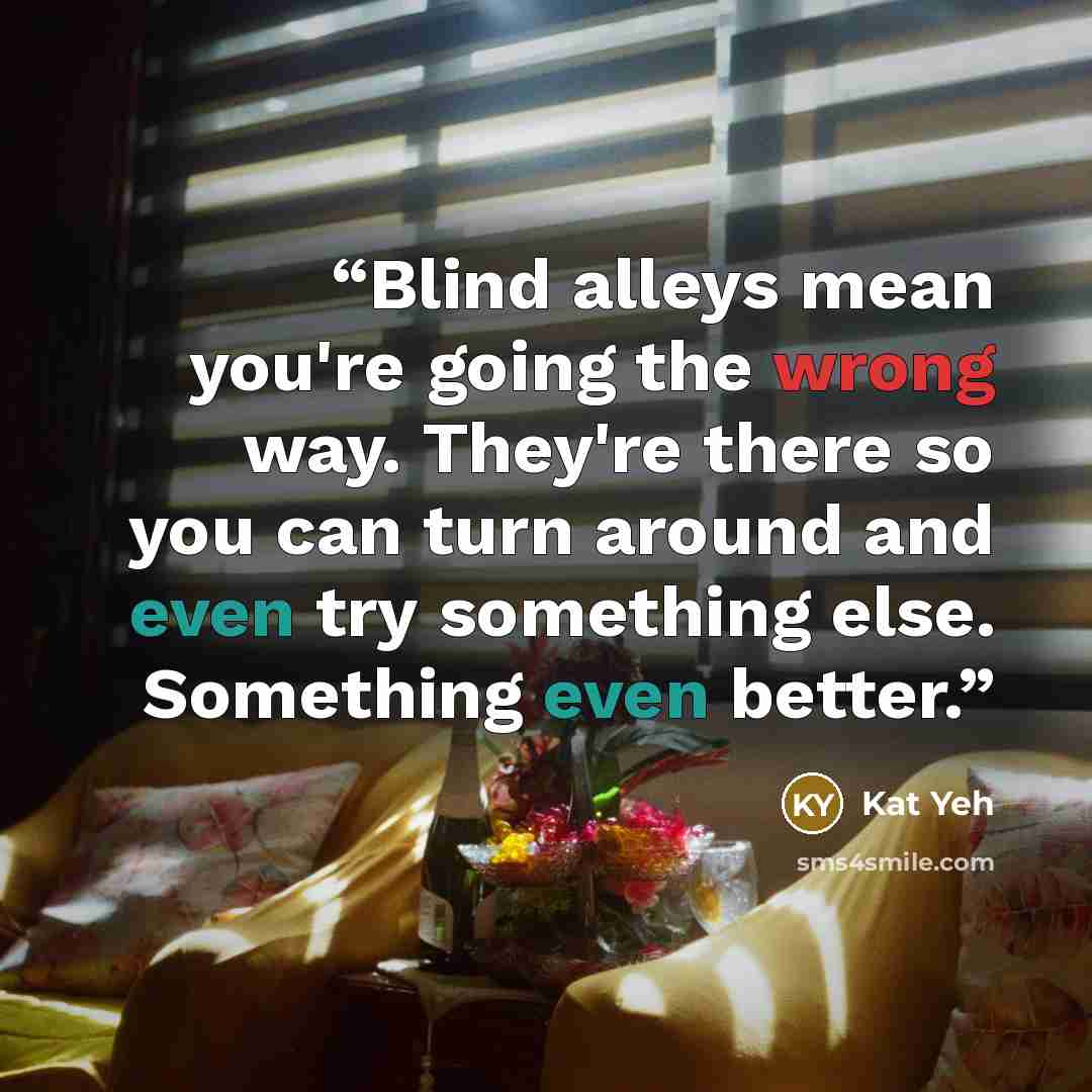 “Blind alleys mean you're going the wrong way. They're there so you can turn around and even try something else. Something even better.” quote by Kat Yeh