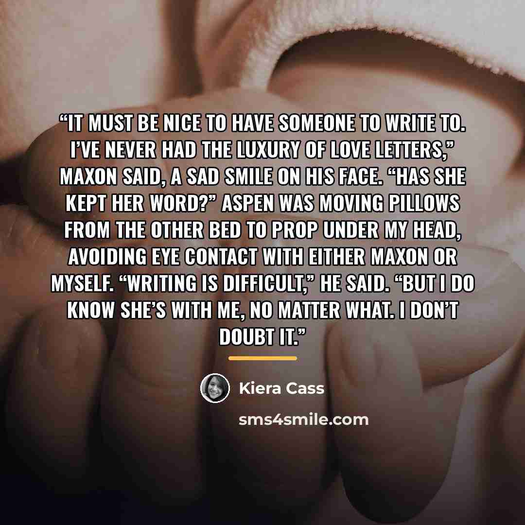 “It must be nice to have someone to write to. I’ve never had the luxury of love letters,” Maxon said, a sad smile on his face. “Has she kept her word?” Aspen was moving pillows from the other bed to prop under my head, avoiding eye contact with either Maxon or myself. “Writing is difficult,” he…” quote by Kiera Cass