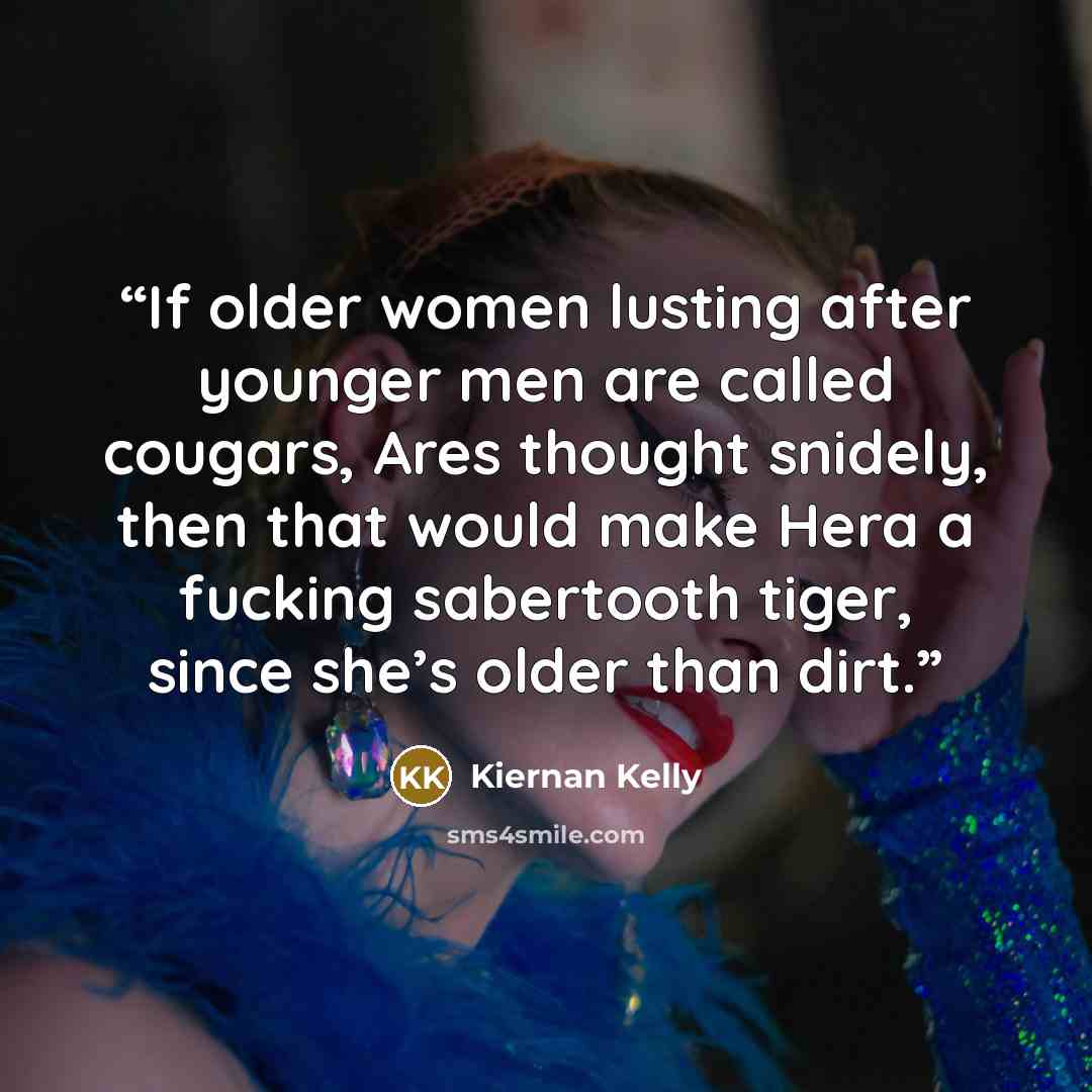 “If older women lusting after younger men are called cougars, Ares thought snidely, then that would make Hera a fucking sabertooth tiger, since she’s older than dirt.” quote by Kiernan Kelly