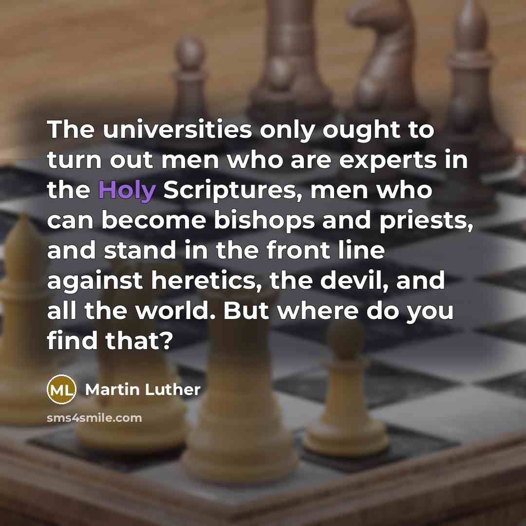 “The universities only ought to turn out men who are experts in the Holy Scriptures, men who can become bishops and priests, and stand in the front line against heretics, the devil, and all the world. But where do you find that?” quote by Martin Luther