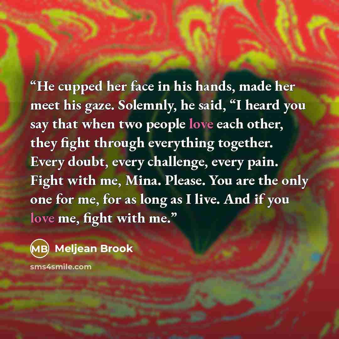 “He cupped her face in his hands, made her meet his gaze. Solemnly, he said, “I heard you say that when two people love each other, they fight through everything together. Every doubt, every challenge, every pain. Fight with me, Mina. Please. You are the only one for me, for as long as I live. And…” quote by Meljean Brook