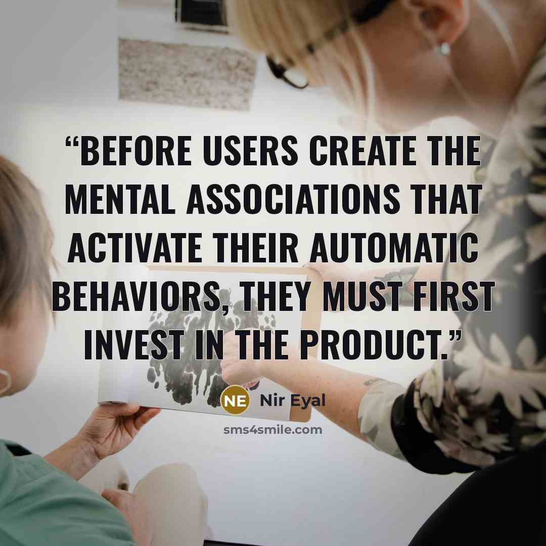 “Before users create the mental associations that activate their automatic behaviors, they must first invest in the product.” quote by Nir Eyal
