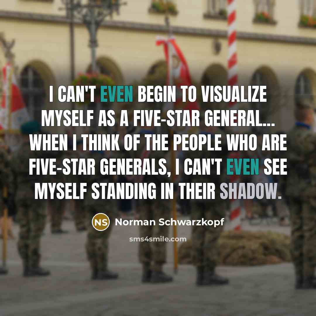 “I can't even begin to visualize myself as a five-star general... When I think of the people who are five-star generals, I can't even see myself standing in their shadow.” quote by Norman Schwarzkopf