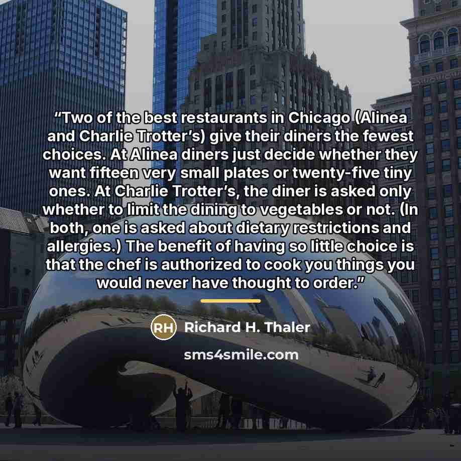 “Two of the best restaurants in Chicago (Alinea and Charlie Trotter’s) give their diners the fewest choices. At Alinea diners just decide whether they want fifteen very small plates or twenty-five tiny ones. At Charlie Trotter’s, the diner is asked only whether to limit the dining to vegetables or…” quote by Richard H. Thaler
