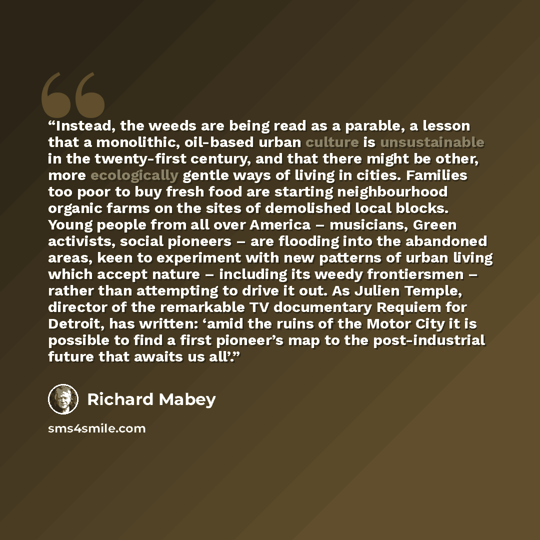 “Instead, the weeds are being read as a parable, a lesson that a monolithic, oil-based urban culture is unsustainable in the twenty-first century, and that there might be other, more ecologically gentle ways of living in cities. Families too poor to buy fresh food are starting neighbourhood organic…” quote by Richard Mabey