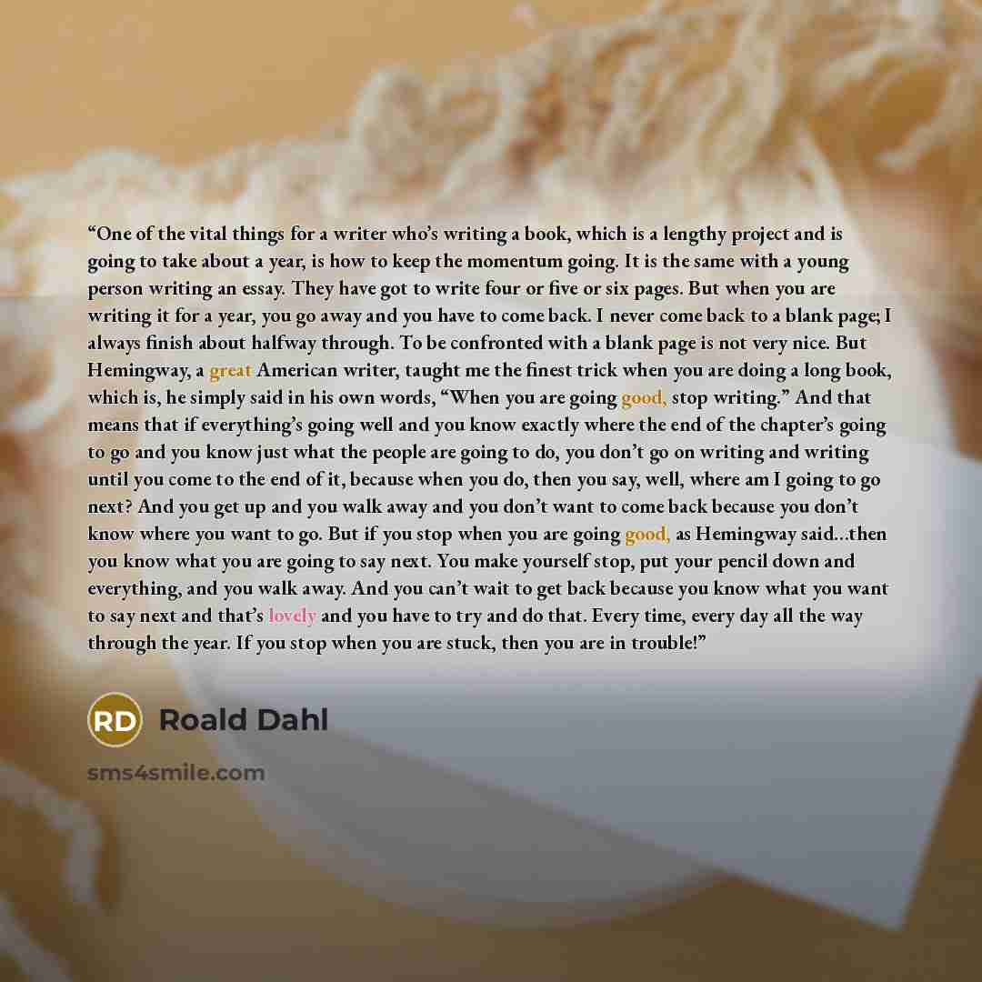 “One of the vital things for a writer who’s writing a book, which is a lengthy project and is going to take about a year, is how to keep the momentum going. It is the same with a young person writing an essay. They have got to write four or five or six pages. But when you are writing it for a year…” quote by Roald Dahl