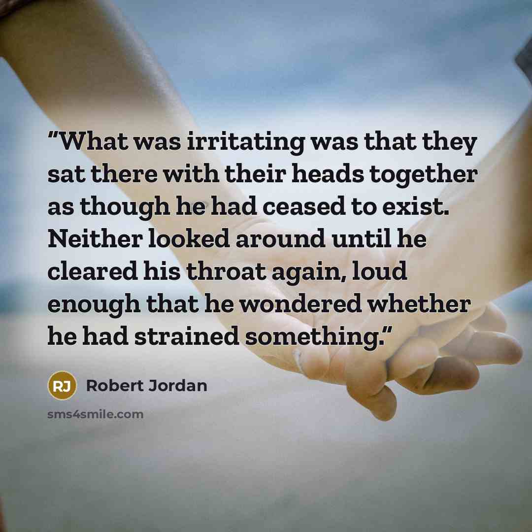“What was irritating was that they sat there with their heads together as though he had ceased to exist. Neither looked around until he cleared his throat again, loud enough that he wondered whether he had strained something.” quote by Robert Jordan