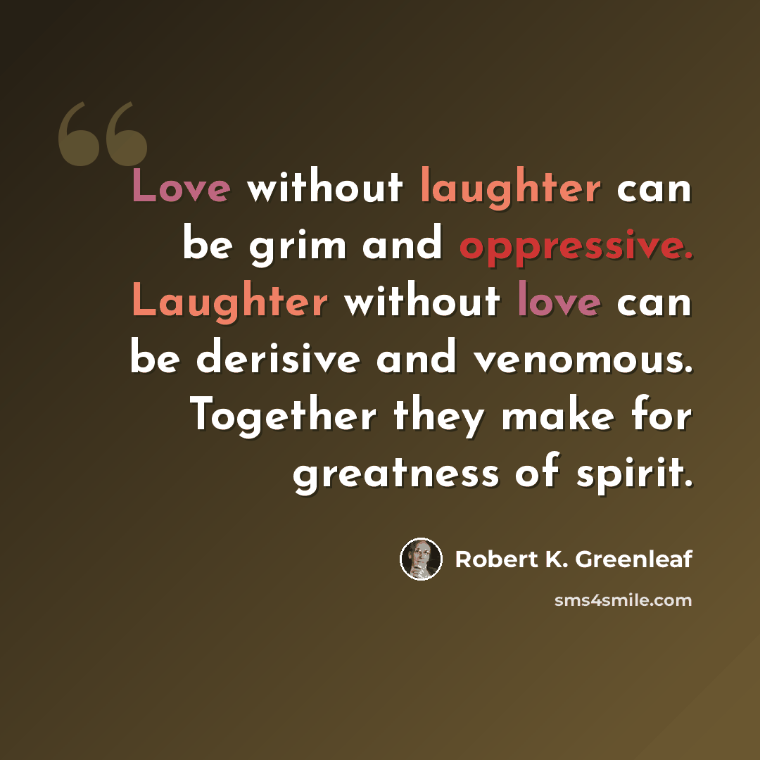 “Love without laughter can be grim and oppressive. Laughter without love can be derisive and venomous. Together they make for greatness of spirit.” quote by Robert K. Greenleaf
